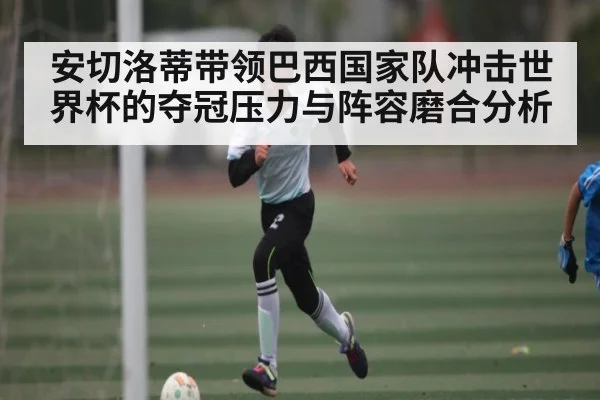 安切洛蒂带领巴西国家队冲击世界杯的夺冠压力与阵容磨合分析