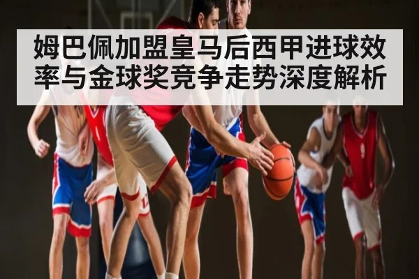 姆巴佩加盟皇马后西甲进球效率与金球奖竞争走势深度解析